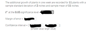 The additional growth of plants in one week are recorded for 11 plants with a sample standard deviation of 2 inches and sample mean of 11 inches.

*t* at the 0.05 significance level = [value obscured]

Margin of error = [value obscured]

Confidence interval = [ [value obscured], [value obscured] ] [smaller value, larger value]