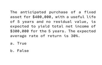 The anticipated purchase of
purchase of a fixed
asset for $400,000, with a useful life
of 5 years and no residual value, is
expected to yield total net income of
$300,000 for the 5 years. The expected
average rate of return is 30%.
a. True
b. False