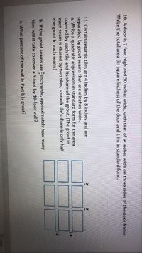 **Educational Content: Tile and Area Calculations**

### Problem 10:
A door is 7 feet high and 30 inches wide, with trim of \( w \) inches wide on three sides of the door frame. Write the total area (in square inches) of the door and trim in standard form.

### Problem 11:
Certain ceramic tiles are 4 inches by 8 inches and are separated by grout seams that are \( x \) inches wide.

**a.** Write a quadratic expression in standard form for the area covered by each tile and its share of the grout. (The grout in each seam is shared by two tiles, so each tile's share is only half the grout in each seam.)

**b.** If the grout seams are \(\frac{1}{2}\) inch wide, approximately how many tiles will it take to cover a 5-foot by 10-foot wall?

**c.** What percent of the wall in Part b is grout?

### Diagram Explanation:
The diagram contains a 3x4 grid of rectangles, representing the layout of tiles on a wall. The spaces between the tiles indicate the grout seams.

The diagram includes marks (×) that label the width of each grout seam between the tiles, illustrating the horizontal and vertical grout separation.