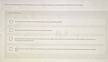 es
Which of the following tips is often helpful when you're trying to reduce your weekly food costs? (Check all that apply.)
Check All That Apply
Purchase snacks and drinks at convenience stores while you're getting gasoline.
Buy produce at farmers' markets when the foods are in season.
Eat a snack such as peanut butter and crackers that you've made at home rather than a small package of peanut butter crackers that you
can buy at a convenience store.
Make your own coffee and store it in a thermos so you can drink it throughout the day rather than purchasing specialty coffees at a coffee
shop.