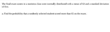 The final exam scores in a statistics class were normally distributed with a mean of 63 and a standard deviation
of five.
a. Find the probability that a randomly selected student scored more than 65 on the exam.