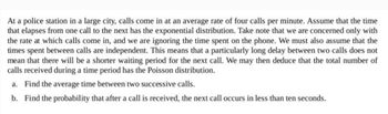 At a police station in a large city, calls come in at an average rate of four calls per minute. Assume that the time
that elapses from one call to the next has the exponential distribution. Take note that we are concerned only with
the rate at which calls come in, and we are ignoring the time spent on the phone. We must also assume that the
times spent between calls are independent. This means that a particularly long delay between two calls does not
mean that there will be a shorter waiting period for the next call. We may then deduce that the total number of
calls received during a time period has the Poisson distribution.
a. Find the average time between two successive calls.
b. Find the probability that after a call is received, the next call occurs in less than ten seconds.