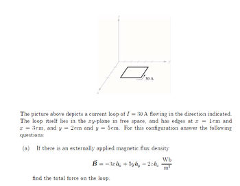 OMA
30 A
The picture above depicts a current loop of I = 30 A flowing in the direction indicated.
The loop itself lies in the xy-plane in free space, and has edges at x = 1cm and
x = 3cm, and y = 2cm and y 5 cm. For this configuration answer the following
questions:
=
(a) If there is an externally applied magnetic flux density
Wb
B = −3xây + 5yây – 2zaz
m²
find the total force on the loop.