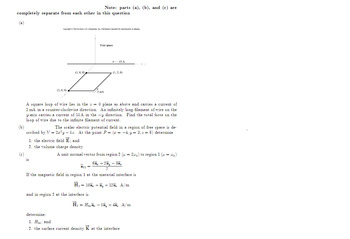 completely separate from each other in this question
(a)
(b)
(c)
Copyright © The McGraw-H Companies, Inc. Permission required for reproduction or display.
(3, 0, 0)
15
(1,0,0)
1. the electric field E; and
2. the volume charge density
Note: parts (a), (b), and (c) are
determine:
Free space
2 mA
A square loop of wire lies in the = 0 plane as above and carries a current of
2 mA in a counter-clockwise direction. An infinitely long filament of wire on the
y-axis carries a current of 15 A in the
y direction. Find the total force on the
loop of wire due to the infinite filament of current.
The scalar electric potential field in a region of free space is de-
scribed by V = 2x²y-52. At the point P = (x = -4, y = 3, z = 6) determine
and in region 2 at the interface is
+ 15 A
(1,2,0)
A unit normal vector from region 2 (u=2₁) to region 1 (= o)
â:1 =
If the magnetic field in region 1 at the material interface is
H = 102 +ây +128, A/m
6a +2ây - 3a,
H₂ = H₂ - 5ầy + 4â, A/m
1. Hand
2. the surface current density K at the interface