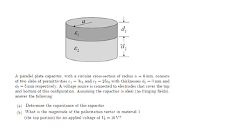 E₁
E2
a
d₂
A parallel plate capacitor, with a circular cross-section of radius a = 6 mm, consists
of two slabs of permittivities &₁ = 30 and 2 = 250 with thicknesses d₁ = 3 mm and
d₂ = 5 mm respectively. A voltage source is connected to electrodes that cover the top
and bottom of this configuration. Assuming the capactior is ideal (no fringing fields),
answer the following:
Determine the capacitance of this capacitor
(b) What is the magnitude of the polarization vector in material 1
(the top portion) for an applied voltage of Vo = 10V?