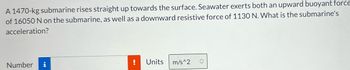 **Problem Statement:**

A 1470-kg submarine rises straight up towards the surface. Seawater exerts both an upward buoyant force of 16050 N on the submarine, as well as a downward resistive force of 1130 N. What is the submarine's acceleration?

**Fields to Input Results:**

- Number: [Input box] ! [Notification]
- Units: \[m/s^2] [Dropdown]

**Diagram/Graph Explanation:**

There are no diagrams or graphs associated with this problem statement. However, if there were a diagram, it might illustrate the forces acting on the submarine, for example:

1. **Upward Buoyant Force (16050 N):** Represented by an arrow pointing upwards.
2. **Downward Resistive Force (1130 N):** Represented by an arrow pointing downwards.
3. **Gravitational Force (Weight):** Calculated using the mass of the submarine (1470 kg) and the acceleration due to gravity (approximately 9.8 m/s²), shown by another arrow pointing downwards.

These visual aids could help demonstrate the net force acting on the submarine and thereby assist in calculating the resultant acceleration using Newton's second law of motion.