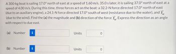 A 300-kg boat is sailing 17.0° north of east at a speed of 1.60 m/s. 35.0 s later, it is sailing 37.0° north of east at a
speed of 4.00 m/s. During this time, three forces act on the boat: a 32.2-N force directed 17.0° north of east
(due to an auxiliary engine), a 24.1-N force directed 17.0° south of west (resistance due to the water), and F
(due to the wind). Find the (a) the magnitude and (b) direction of the force F. Express the direction as an angle
with respect to due east.
(a) Number i
Units
î
(b) Number i
Units
î