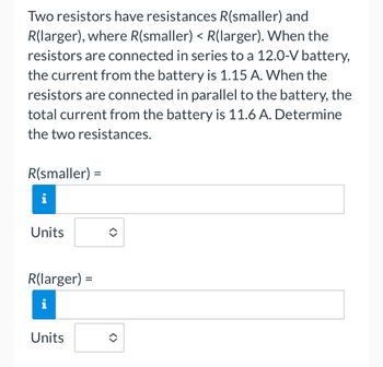 Two resistors have resistances R(smaller) and
R(larger), where R(smaller) < R(larger). When the
resistors are connected in series to a 12.0-V battery,
the current from the battery is 1.15 A. When the
resistors are connected in parallel to the battery, the
total current from the battery is 11.6 A. Determine
the two resistances.
R(smaller) =
i
Units
R(larger):
i
Units
=
<>