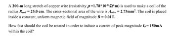 A 200-m long stretch of copper wire (resistivity p=1.78*10-8 *m) is used to make a coil of the
radius Rcoil = 25.0 cm. The cross-sectional area of the wire is Awire = 2.75mm². The coil is placed
inside a constant, unform magnetic field of magnitude B = 0.01T.
How fast should the coil be rotated in order to induce a current of peak magnitude Io = 150mA
within the coil?