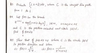 #3. Evaluate S (2 + 2) dz, where C is the straight line path
from I to i
#4. Let fiz) be the branch
2-¹+² = exp[(-++i) log 2], 12100,
<argz<211
and C is the positive oriented unit cipcle 121=1,
find & fizidz
с
#5. Show that & fiz) dz =0 where C is the circle /2/=/
in positive direction and when
(1) f(z) = 2²-4₁
(b) f(²)=
2²+27+2