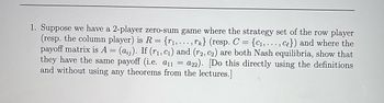 1. Suppose we have a 2-player zero-sum game where the strategy set of the row player
(resp. the column player) is R = {₁,..., rk} (resp. C = {C₁,..., ce}) and where the
payoff matrix is A (ai). If (r₁, c₁) and (r2, C₂) are both Nash equilibria, show that
they have the same payoff (i.e. a11 a22). [Do this directly using the definitions
and without using any theorems from the lectures.]
=
=