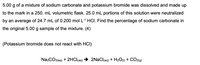 5.00 g of a mixture of sodium carbonate and potassium bromide was dissolved and made up
to the mark in a 250. mL volumetric flask. 25.0 mL portions of this solution were neutralized
by an average of 24.7 mL of 0.200 mol L-1 HCI. Find the percentage of sodium carbonate in
the original 5.00 g sample of the mixture. (4)
(Potassium bromide does not react with HCI)
Na2CO3(aq) + 2HCI(aq)
2NaCl(aq) + H2O1) + CO2(g)
