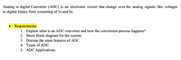 Analog to digital Converter (ADC) is an electronic circuit that change over the analog signals like voltages
to digital binary form consisting of Is and Os.
Requirements:
1. Explain what is an ADC converter and how the conversion process happens?
2. Show block diagram for the system.
3. Discuss the main features of ADC.
4. Types of ADC.
5. ADC Applications.
