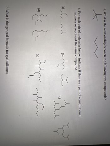 5. What is the relationship between the following two compounds?
6. For each pair of molecules below, indicate if they are a pair of constitutional
isomers or represent the same compound.
(a)
به کرده
ہر
ہے معده شام ہو
شاہ ہر اس ۴۴
يد
(d)
(b)
(e)
7. What is the general formula for cycloalkanes:
(c)