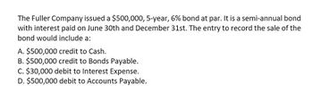 The Fuller Company issued a $500,000, 5-year, 6% bond at par. It is a semi-annual bond
with interest paid on June 30th and December 31st. The entry to record the sale of the
bond would include a:
A. $500,000 credit to Cash.
B. $500,000 credit to Bonds Payable.
C. $30,000 debit to Interest Expense.
D. $500,000 debit to Accounts Payable.