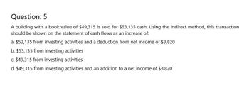 Question: 5
A building with a book value of $49,315 is sold for $53,135 cash. Using the indirect method, this transaction
should be shown on the statement of cash flows as an increase of:
a. $53,135 from investing activities and a deduction from net income of $3,820
b. $53,135 from investing activities
c. $49,315 from investing activities
d. $49,315 from investing activities and an addition to a net income of $3,820