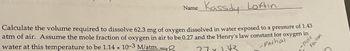 Name
Kassidy Loftin
-Partial
-mole
Fraction
Calculate the volume required to dissolve 62.3 mg of oxygen dissolved in water exposed to a pressure of 1.43
atm of air. Assume the mole fraction of oxygen in air to be 0.27 and the Henry's law constant for oxygen in
water at this temperature to be 1.14 x 10-3 M/atm.
77 x 1.43