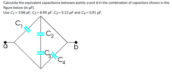 Calculate the equivalent capacitance between points a and b in the combination of capacitors shown in the
figure below (in µF).
Use C₁ = 3.96 µF, C₂ = 6.95 µF, C3= 5.12 µF and C4 = 5.91 μF.
C2
b