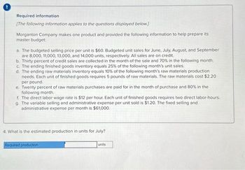 Required information
[The following information applies to the questions displayed below.]
Morganton Company makes one product and provided the following information to help prepare its
master budget:
a. The budgeted selling price per unit is $60. Budgeted unit sales for June, July, August, and September
are 8,000, 11,000, 13,000, and 14,000 units, respectively. All sales are on credit.
b. Thirty percent of credit sales are collected in the month of the sale and 70% in the following month.
c. The ending finished goods inventory equals 25% of the following month's unit sales.
d. The ending raw materials inventory equals 10% of the following month's raw materials production
needs. Each unit of finished goods requires 5 pounds of raw materials. The raw materials cost $2.20
per pound.
e. Twenty percent of raw materials purchases are paid for in the month of purchase and 80% in the
following month.
f. The direct labor wage rate is $12 per hour. Each unit of finished goods requires two direct labor-hours.
g. The variable selling and administrative expense per unit sold is $1.20. The fixed selling and
administrative expense per month is $61,000.
4. What is the estimated production in units for July?
Required production
units