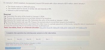 On January 1, 2024, Instaform, Incorporated, issued 12% bonds with a face amount of $75 million, dated January 1.
The bonds mature in 2043 (20 years).
The market yield for bonds of similar risk and maturity is 14%.
• Interest is paid semiannually.
Required:
1-8. Determine the price of the bonds at January 1, 2024.
1-b. Prepare the journal entry to record their issuance by Instaform.
2-a. Assume the market rate was 11%. Determine the price of the bonds at January 1, 2024.
2-b. Assume the market rate was 11%. Prepare the journal entry to record their issuance by Instaform.
3. Assume Broadcourt Electronics purchased the entire issue in a private placement of the bonds. Using the data in requirement 2,
prepare the journal entry to record the purchase by Broadcourt.
Note: Use tables, Excel, or a financial calculator. (EV of $1. PV of $1. EVA of $1. PVA of SJ. EVAD of 51 and PVAD of S1)
Complete this question by entering your answers in the tabs below.
Req 1A
Req 18
Req 2A
Reg 28
Determine the price of the bonds at January 1, 2024.
Note: Enter your answer in whole dollars.
Price of the bonds
Req 3