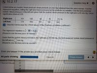 * 10.2.17
Question Help
Listed below are systolic blood pressure measurements (in mm Hg) obtained from the same woman. Find the
regression equation, letting the right arm blood pressure be the predictor (x) variable. Find the best predicted
systolic blood pressure in the left arm given that the systolic blood pressure in the right arm is 85 mm Hg. Use a
significance level of 0.05.
Right Arm
101
100
92
79
79 O
Left Arm
174
169
181
147
145
: Click the icon to view the critical values of the Pearson correlation coefficient r
The regression equation is y= 49 + 1.3 X.
(Round to one decimal place as needed.)
Given that the systolic blood pressure in the right arm is 85 mm Hg, the best predicted systolic blood pressure in
the left arm is
(Round to one decimal place as needed.)
mm Hg.
Enter your answer in the answer box and then click Check Answer.
All parts showing
Clear All
Check Answer
based on Triola: E
1 Pearson Educati
22
23
24
25
