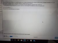 The overhead reach distances of adult females are normally distributed with a mean of 195 cm and a standard deviation of 7.8 cm.
work
a. Find the probability that an individual distance is greater than 207.50 cm.
b. Find the probability that the mean for 20 randomly selected distances is greater than 193.50 cm.
pm
c. Why can the normal distribution be used in part (b), even though the sample size does not exceed 30?
am
a. The probability is.
(Round to four decimal places as needed.)
nts o
quest
2021) is
nt © 202 Enter your answer in the answer box and then click Check Answer.
2 parts
remaining
Clear All
Check
15
近
