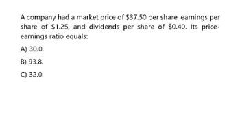 A company had a market price of $37.50 per share, earnings per
share of $1.25, and dividends per share of $0.40. Its price-
earnings ratio equals:
A) 30.0.
B) 93.8.
C) 32.0.