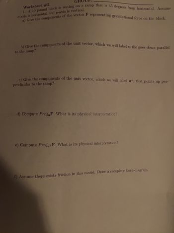 GROUP
Worksheet #2.
r-axis is horizontal and y-axis is vertical.
1. A 10 pound block is resting on a ramp that is 45 degrees from horizontal. Assume
a) Give the components of the vector F representing gravitational force on the block.
b) Give the components of the unit vector, which we will label u the goes down parallel
to the ramp?
c) Give the components of the unit vector, which we will label ut, that points up per-
pendicular to the ramp?
d) Compute ProjuF. What is its physical interpretation?
e) Compute Proj, F. What is its physical interpretation?
f) Assume there exists friction in this model. Draw a complete force diagram.