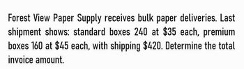 Forest View Paper Supply receives bulk paper deliveries. Last
shipment shows: standard boxes 240 at $35 each, premium
boxes 160 at $45 each, with shipping $420. Determine the total
invoice amount.