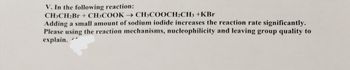 Certainly! Here's the transcription and explanation for an educational website:

---

### Reaction Analysis

**Reaction:**
\[ \text{CH}_3\text{CH}_2\text{Br} + \text{CH}_3\text{COOK} \rightarrow \text{CH}_3\text{COOCH}_2\text{CH}_3 + \text{KBr} \]

Adding a small amount of sodium iodide increases the reaction rate significantly. Please use reaction mechanisms, nucleophilicity, and leaving group quality to explain.

**Explanation:**

This reaction involves the conversion of an alkyl bromide (\(\text{CH}_3\text{CH}_2\text{Br}\)) and potassium acetate (\(\text{CH}_3\text{COOK}\)) to form an ester (\(\text{CH}_3\text{COOCH}_2\text{CH}_3\)) and potassium bromide (\(\text{KBr}\)).

1. **Nucleophilicity:**
   - In this context, sodium iodide plays a critical role by enhancing the nucleophilicity of the reaction. Iodide ions (\(I^-\)) are better nucleophiles compared to bromide ions (\(Br^-\)) due to their larger size and higher polarizability.

2. **Leaving Group Quality:**
   - The iodide ion can replace the bromide ion in the reaction, forming an alkyl iodide intermediate. This is because iodide is a better leaving group, which allows the reaction to proceed faster.

3. **Mechanism:**
   - The substitution mechanism likely follows a \(S_N2\) pathway, where the iodide ion first substitutes the bromide, enhancing the overall reactivity and allowing the acetate ion to perform nucleophilic attack more efficiently.

The addition of sodium iodide, therefore, facilitates a faster reaction by improving the quality of the leaving group and enhancing the nucleophilicity of the anion responsible for the reaction.