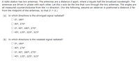 A radio station has two antennas. The antennas are a distance d apart, where d equals half the broadcast wavelength. The
antennas are driven in phase with each other. Let the x-axis be the line that runs through the two antennas. The angles are
all measured counterclockwise from the +x-direction. (For the following, assume an observer is positioned a distance D far
from the midpoint of the antennas, so that D » d.)
(a) In which directions is the strongest signal radiated?
0°, 180°
90°, 270°
0°, 90°, 180°, 270°
45°, 135°, 225°, 315°
(b) In which directions is the weakest signal radiated?
0°, 180°
90°, 270°
0°, 90°, 180°, 270°
45°, 135°, 225°, 315°
