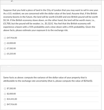 JC..
Suppose that you hold a piece of land in the City of London that you may want to sell in one year.
As a U.S. resident, we are concerned with the dollar value of the land. Assume that, if the British
economy booms in the future, the land will be worth £4,600 and one British pound will be worth
$1.54. If the British economy slows down, on the other hand, the land will be worth more, i.e.,
£5,700, but the pound will be weaker, i.e., $1.32/£. You feel that the British economy will
experience a boom with a 55% probability and a slow-down with a 45% probability. Given the
above facts, please estimate your exposure b to the exchange risk.
£47,916.00
£2,000.00
£7,282.00
£5,235.00
Same facts as above: compute the variance of the dollar value of your property that is
attributable to the exchange rate uncertainty (that is, please compute the value of B2Var(S).
$7,282.00
$2,000.00
$14,441.00
$47,916.00