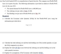 (a) One Cycle Limited (OCL) is a manufacturer of sports bicycles. The company uses Pirelli-P44X
tyres in its sports bicycles. The following information is provided in relation to Pirelli-P44X
tyres for the year 2021.
V The annual demand for Pirelli-P44X tyres is 400,000 tyres.
V The ordering cost per order is Kshs 10,500.
V The Holding cost per unit of Pirelli-P44X tyre is Shs 158.
Required;
i) Calculate the Economic order Quantity (EOQ) for the Pirelli-P44X tyres using the
information provided above
Page 1 of 5
ii) Calculate the total ordering cost and the total holding cost if the reorder quantity is as per
the EOQ computed in (i) above.
iii) Explain the trade-off that occurs between the ordering cost and the holding cost as the
order quantity increases
iv) Explain two assumptions of the Economic order Quantity (EOQ) _
