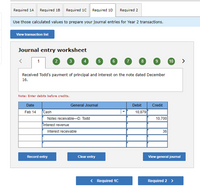 Required 1A
Required 18 Required 10 Required 10 Required 2
Use those calculated values to prepare your journal entries for Year 2 transactions.
View transaction list
Journal entry worksheet
2
3
5
6
8
9
10
>
1
Received Todd's payment of principal and interest on the note dated December
16.
Note: Enter debits before credits.
Date
General Journal
Debit
Credit
Feb 14
Cash
10,879
10,700
Notes receivable-D. Todd
Interest revenue
Interest receivable
36
Record entry
Clear entry
View general journal
< Required 1C
Required 2 >
