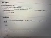 QUESTION 10
Correlation and regression differ in that
a. stats for correlation is Pearson's R. stats for regression is Y = bx + a
b.correlation measures the direction and size of the relationship between two variables. regression is used for prediction.
O c. both of them are correct
d. neither of these are true
QUESTION 11
Assuming the binomial distribution is appropriate, if N = 15, P = 0.30, what is the exact probability of getting 8 P events?
O a. 0.196
Ob.0.050
Oc. 0.015
O d.0.035
QUESTION 12
Using Sign Test, if obtained probability from an experiment equals 0.003 and a = 0.05 (both two-tailed), what would you conclude?
O a. retain H1
Ob.reject HO
C. retain HO
wers
Click Sque and Submit to sque and submit. Click Sque AllAnswers
