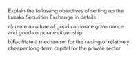 Explain the following objectives of setting up the
Lusaka Securities Exchange in details
a)create a culture of good corporate governance
and good corporate citizenship
b)Facilitate a mechanism for the raising of relatively
cheaper long-term capital for the private sector.
