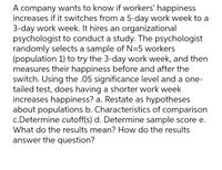 A company wants to know if workers' happiness
increases if it switches from a 5-day work week to a
3-day work week. It hires an organizational
psychologist to conduct a study. The psychologist
randomly selects a sample of N=5 workers
(population 1) to try the 3-day work week, and then
measures their happiness before and after the
switch. Using the .05 significance level and a one-
tailed test, does having a shorter work week
increases happiness? a. Restate as hypotheses
about populations b. Characteristics of comparison
c.Determine cutoff(s) d. Determine sample score e.
What do the results mean? How do the results
answer the question?
