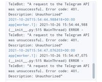 TeleBot: "A request to the Telegram API
was unsuccessful. Error code: 401.
Description: Unauthorized"
2021-10-26T15:54:44.988418+00:00
app[worker.1]: 2021-10-26 15:54:44,988
(_init_.py:515 MainThread) ERROR -
TeleBot: "A request to the Telegram API
was unsuccessful. Error code: 401.
Description: Unauthorized"
2021-10-26T15:54:47.076203+00:00
app[worker.1]: 2021-10-26 15:54:47,075
(_init_.py:515 MainThread) ERROR
TeleBot: "A request to the Telegram API
was unsuccessful. Error code: 401.
Description: Unauthorized"
