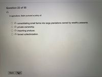 Question 22 of 50
In agriculture, Stalin pursued a policy of:
consolidating small farms into large plantations owned by wealthy peasants.
private ownership.
importing produce.
O forced collectivization.
Back Nxt

