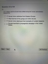 Question 33 of 50
U.S. relations with the Soviet Union shifted during the Truman administration
because the:
Soviet Union withdrew from Eastern Europe.
West learned of the gulags and other abuses.
Soviet Union destroyed their stockpile of nuclear weapons.
Soviets launched a propaganda campaign in the United
States.
Back
Next
All Previous
