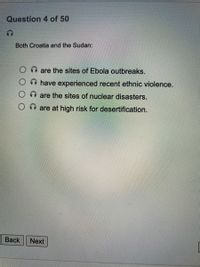 Question 4 of 50
Both Croatia and the Sudan:
O are the sites of Ebola outbreaks.
have experienced recent ethnic violence.
O n are the sites of nuclear disasters.
are at high risk for desertification.
Вack
Next
