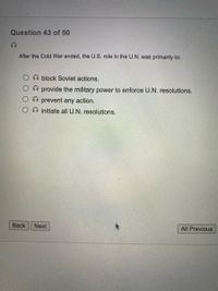 Question 43 of 50
After the Cold War ended, the U.S. role in the U.N. was primarily to:
block Soviet actions.
provide the military power to enforce U.N. resolutions.
prevent any action.
O initiate all U.N. resolutions.
Back
Next
All Previous
