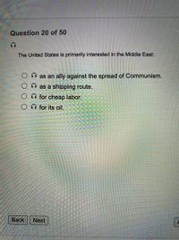 Question 20 of 50
The United States is primarily interested in the Middle East:
as an ally against the spread of Communism.
O as a shipping route.
O for cheap labor.
O for its oil.
Вack
Next
