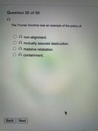 Question 20 of 50
The Truman Doctrine was an example of the policy of:
non-alignment.
mutually assured destruction.
A massive retaliation.
containment.
Вack
Next
