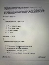 ARTICLE 9. (1) Aspiring sincerely to an international peace based on justice and
order, the Japanese people forever renounce war as a sovereign right of the nation
and the threat or use of force as means of settling international disputes.(2) In order
to accomplish the aim of the preceding paragraph, land, sea, and air forces, as well
as other war potential, will never be maintained. The right of belligerency of the state
will not be recognized.
Question 22 of 50
This excerpt is from the Constitution of:
the United Kingdom.
O the Soviet Union.
O West Germany.
O Japan.
Question 23 of 50
As a result of this provision, this country:
O developed an aggressive foreign policy.
entered an econonic depression.
experienced economic growth.
became susceptible to Communist influence.
Back
Next
All Previous
