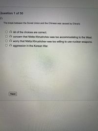 Question 1 of 50
The break between the Soviet Union and the Chinese was caused by China's:
All of the choices are correct.
concern that Nikita Khrushchev was too accommodating to the West.
worry that Nikita Khrushchev was too willing to use nuclear weapons.
O aggression in the Korean War.
Next
