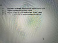 ASEAN is:
O a collaboration of Southeast Asian countries to promote economic growth.
a group of Southeast Asian Communist nations.
an alliance between the United States, Australia, and New Zealand.
a military group to protect the safety of Southeast Asian countries.
OOO
