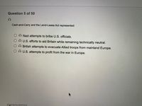 Question 5 of 50
Cash-and-Carry and the Lend-Lease Act represented:
Nazi attempts to bribe U.S. officials.
U.S. efforts to aid Britain while remaining technically neutral.
British attempts to evacuate Allied troops from mainland Europe.
O U.S. attempts to profit from the war in Europe.
