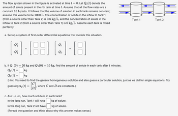 =
The flow system shown in the figure is activated at time t 0. Let Qi(t) denote the
amount of solute present in the ith tank at time t. Assume that all the flow rates are a
constant 10 L/min. It follows that the volume of solution in each tank remains constant;
assume this volume to be 1000 L. The concentration of solute in the inflow to Tank 1
(from a source other than Tank 2) is 0.6 kg/L, and the concentration of solute in the
inflow to Tank 2 (from a source other than Tank 1) is 0 kg/L. Assume each tank is mixed
perfectly.
a. Set up a system of first-order differential equations that models this situation.
2-882-8
b. If Q1(0) = 20 kg and Q2(0) = 10 kg, find the amount of solute in each tank after t minutes.
Q1(t) =
Q2(t) =
kg
kg
Tank 1
Tank 2
(Hint: You need to find the general homogeneous solution and also guess a particular solution, just as we did for single equations. Try
guessing x(t)
where C and D are constants.)
=
[២].
c. As t∞, how much solute is in each tank?
In the long run, Tank 1 will have
kg of solute.
In the long run, Tank 2 will have
kg of solute.
(Reread the question and think about why this answer makes sense.)