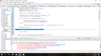 ➡ eclipse-workspace - SeatSystem/src/SeatSystem.java - Eclipse IDE
File Edit Source Refactor Navigate Search Project Run Window Help
TO
Aphabetical_...
Forloop_Stru...
public static void main(String[] args) {
System.out.println("-- Seat Discount System--");
String customDiscountChoice = "N";
double DEFAULT_DISCOUNT_RATE = 20.0;
Scanner scanner = new Scanner(System.in);
TIGUIAAAAAb
>
> Hello
>
>
Package... X
>
>
>
20202020202020202020
FenceLength
HadenPoundConve
Lab04
LandCalculation
Part2-Task1
Part2-Task2
A
Part2-Task3
Part2-Task4
Part2-Task5
ProgramOne
RectangleArea
SeatSystem
> JRE System Libra
✓ src
src
src_Task1
>src Task3
> src_Task4
Q
> (default packa
seats.txt
Sequential Executio
StockCommission
> Supplementary Task
☐ Task1
>Task 1.1
> Task1.2
Task2
>Task2.1
☐ Task3
>Task3.1
6:
Loop.java
60
7
8
9
10
11
12
13
14
15
16
17
18
19
20
21
22
23
24
25
26
27
28
29
30
310
}
#
System.out.print("\nSpecify Custom Discount Rate[Y/N]: ");
customDiscountChoice = scanner.nextLine();
}
NOT
if (customDiscountChoice.equals IgnoreCase("y")) {
} else {
Nestfor_Loo...
System.out.print("Specify Discount Rate(%): ");
DEFAULT_DISCOUNT_RATE= scanner.nextDouble();
scanner.close();
System.out.print("\n");
readDispalyFileContents (DEFAULT_DISCOUNT_RATE);
ChessBoard.java
System.out.print("Assuming Discount Rate = " + DEFAULT_DISCOUNT_RATE + "%\n");
public static void readDispalyFileContents (double discountRate) {
✓
ArraySort.java
Seat Type: 1ST (Table), Seat Price:QR 48.50, Bookings: 2, Discount:QR 19.40, Income: QR 77.60
Exception in thread "main" java.lang.Number FormatException: For input string: "1ST"
SeatSystem.java X
at java.base/jdk.internal.math.FloatingDecimal.readJavaFormatString(FloatingDecimal.java:2054)
at java.base/jdk.internal.math.FloatingDecimal.parseDouble (FloatingDecimal.java:110)
at java.base/java.lang.Double. parseDouble (Double.java:651)
at SeatSystem.readDispalyFileContents (SeatSystem.java:44)
at SeatSystem.main(Seat System.java:26)
seats.txt
XX
1010 Floating Deci...
8P
I
Q
»
0
8
Problems @ Javadoc Declaration Console X
N 2 ✓ 9 ▾▾ - 8
<terminated> SeatSystem [Java Application] C:\Users\Worker\.p2\pool\plugins\org.eclipse.justj.openjdk.hotspot.jre.full.win32.x86_64_17.0.4.v20220903-1038\jre\bin\javaw.exe (Oct 20, 2022, 11:17:54 PM - 11:17:58 PM) [pid: 24172
&
11:19 PM
10/20/2022
X
-O